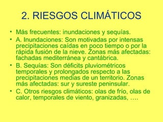 2. RIESGOS CLIMÁTICOS
• Más frecuentes: inundaciones y sequías.
• A. Inundaciones: Son motivadas por intensas
  precipitaciones caídas en poco tiempo o por la
  rápida fusión de la nieve. Zonas más afectadas:
  fachadas mediterránea y cantábrica.
• B. Sequías: Son déficits pluviométricos
  temporales y prolongados respecto a las
  precipitaciones medias de un territorio. Zonas
  más afectadas: sur y sureste peninsular.
• C. Otros riesgos climáticos: olas de frío, olas de
  calor, temporales de viento, granizadas, ….
 