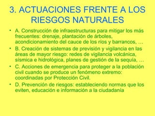3. ACTUACIONES FRENTE A LOS
     RIESGOS NATURALES
• A. Construcción de infraestructuras para mitigar los más
  frecuentes: drenaje, plantación de árboles,
  acondicionamiento del cauce de los ríos y barrancos, …
• B. Creación de sistemas de previsión y vigilancia en las
  áreas de mayor riesgo: redes de vigilancia volcánica,
  sísmica e hidrológica, planes de gestión de la sequía, …
• C. Acciones de emergencia para proteger a la población
  civil cuando se produce un fenómeno extremo:
  coordinadas por Protección Civil.
• D. Prevención de riesgos: estableciendo normas que los
  eviten, educación e información a la ciudadanía
 