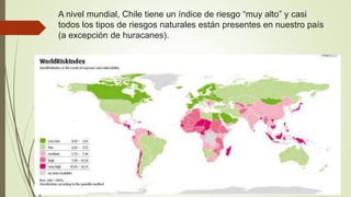 A nivel mundial, Chile tiene un índice de riesgo “muy alto” y casi
todos los tipos de riesgos naturales están presentes en nuestro país
(a excepción de huracanes).
 