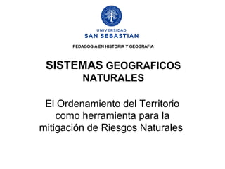 PEDAGOGIA EN HISTORIA Y GEOGRAFIA




 SISTEMAS GEOGRAFICOS
           NATURALES

 El Ordenamiento del Territorio
    como herramienta para la
mitigación de Riesgos Naturales
 