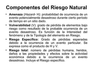 Componentes del Riesgo Natural
• Amenaza (Hazard- H): probabilidad de ocurrencia de un
  evento potencialmente desastroso durante cierto período
  de tiempo en un sitio dado.
• Vulnerabilidad (V): grado de pérdida de elementos bajo
  riesgo como resultado de la probable ocurrencia de un
  evento desastroso. Es función de la Intensidad del
  fenómeno y de la Tipología del elemento en Riesgo.
• Riesgo Específico: Grado de pérdidas esperadas
  debido a la ocurrencia de un evento particular. Se
  expresa como el producto de H y V.
• Riesgo total: número de pérdidas humana, heridos,
  daños a las propiedades y efectos sobre la actividad
  económica debido a la ocurrencia de un evento
  desastroso. Incluye el Riesgo específico.
 