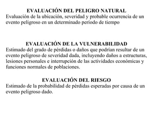 EVALUACIÓN DEL PELIGRO NATURAL
Evaluación de la ubicación, severidad y probable ocurrencia de un
evento peligroso en un determinado período de tiempo



          EVALUACIÓN DE LA VULNERABILIDAD
Estimado del grado de pérdidas o daños que podrían resultar de un
evento peligroso de severidad dada, incluyendo daños a estructuras,
lesiones personales e interrupción de las actividades económicas y
funciones normales de poblaciones.

                 EVALUACIÓN DEL RIESGO
Estimado de la probabilidad de pérdidas esperadas por causa de un
evento peligroso dado.
 
