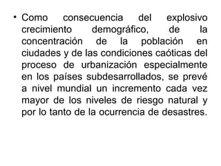 • Como      consecuencia     del    explosivo
  crecimiento      demográfico,     de      la
  concentración de la población en
  ciudades y de las condiciones caóticas del
  proceso de urbanización especialmente
  en los países subdesarrollados, se prevé
  a nivel mundial un incremento cada vez
  mayor de los niveles de riesgo natural y
  por lo tanto de la ocurrencia de desastres.
 