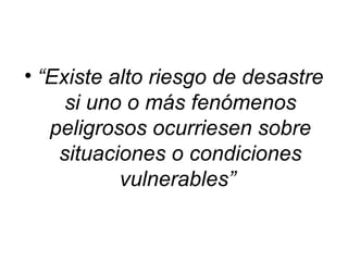 • “Existe alto riesgo de desastre
     si uno o más fenómenos
   peligrosos ocurriesen sobre
    situaciones o condiciones
           vulnerables”
 