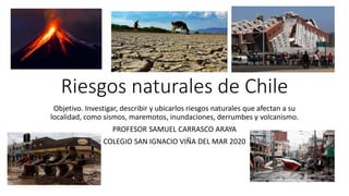 Riesgos naturales de Chile
Objetivo. Investigar, describir y ubicarlos riesgos naturales que afectan a su
localidad, como sismos, maremotos, inundaciones, derrumbes y volcanismo.
PROFESOR SAMUEL CARRASCO ARAYA
COLEGIO SAN IGNACIO VIÑA DEL MAR 2020
 