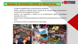 • Protege la integridad física y emocional de los estudiantes.
• Brinda o gestiona la atención para el manejo de las secuelas físicas y emocionales a
consecuencia de la emergencia o desastre.
• Orienta a los estudiantes y familias en los procedimientos legales y psicológicos
derivados de la crisis.
• Reporta ante la autoridad competente las situaciones de violencia que han impactado en
la I.E.
• Convierte a la crisis en una experiencia de aprendizaje.
 