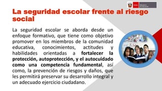 La seguridad escolar frente al riesgo
social
La seguridad escolar se aborda desde un
enfoque formativo, que tiene como objetivo
promover en los miembros de la comunidad
educativa, conocimientos, actitudes y
habilidades orientadas a fortalecer la
protección, autoprotección, y el autocuidado
como una competencia fundamental, así
como, la prevención de riesgos y daños, que
les permitirá preservar su desarrollo integral y
un adecuado ejercicio ciudadano.
 