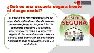 ¿Qué es una escuela segura frente
al riesgo social?
Es aquella que fomenta una cultura de
seguridad escolar, desarrollando acciones
preventivas frente al riesgo social en la
comunidad educativa y su entorno,
preservando el derecho a la protección,
asegurando la continuidad educativa, en
el marco de la afirmación de la Identidad
Nacional, la sana convivencia, la paz y la
ciudadanía.
 