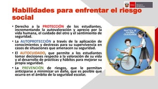 Habilidades para enfrentar el riesgo
social
• Derecho a la PROTECCIÓN de los estudiantes,
incrementando la autovaloración y aprecio por la
vida humana, el cuidado del otro y el sentimiento de
seguridad.
• La AUTOPROTECCIÓN a través de la aplicación de
conocimientos y destrezas para su supervivencia en
casos de situaciones que amenacen su seguridad.
• El AUTOCUIDADO, que permite a los estudiantes
tomar decisiones respecto a la valoración de su vida
y al desarrollo de prácticas y hábitos para mejorar su
propia seguridad.
• La PREVENCIÓN de riesgos, que le permitan
anticiparse a minimizar un daño, que es posible que
ocurra en el ámbito de la seguridad escolar.
 