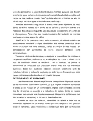 viviendas particulares) la velocidad será reducida mientras que para ejes de gran
importancia y que vertebren la circulación del municipio la velocidad permitida será
mayor. de este modo se crearán “islas” de baja velocidad, rodeadas por vías de
tránsito cuya velocidad y por tanto nivel sonoro será mayor.
Medidas destinadas a regularizar el tráfico: otra fuente importante de ruido
dentro del tráfico rodado es el efecto de las paradas y arranques debida a la
necesidad de aceleración requerida. Esto se produce principalmente en semáforos
e intersecciones. Para evitar esto resulta interesante la instalación de rotondas
que hacen un mejor reparto del tráfico.
Modificación del pavimento: como se ha comentado, el ruido de rodadura es
especialmente importante a bajas velocidades. Los niveles producidos varían
mucho en función del firme instalado, siendo el adoquín el más ruidoso en
contraposición con pavimentos de nueva creación conocidos como
sonorreductores.
Transporte público más silencioso: es evidente la imposibilidad de modificar el
parque automovilístico, o al menos, no a corto plazo. No ocurre lo mismo con la
flota de autobuses, trenes de cercanías… de la localidad. Es posible la
introducción de autobuses que produzcan menor ruido que los extendidos
autobuses diesel. Los autobuses eléctricos producen únicamente ruido de
rodadura, híbridos o incluso la sustitución de este tipo de transporte por otros
menos ruidosos como los tranvías o el innovador trambus.
PATOLOGÍAS DE LAS VIBRACIONES
Las enfermedades de carácter profesional u ocupacional originadas a causa
de las vibraciones, son bastante comunes, ya que un gran número de actividades
a tareas que se realizan en un centro laboral, implica estar sometidos a distinto
tipo de vibraciones, de acuerdo a la naturaleza del trabajo, donde los riesgos
potenciales que produce una vibraciones depende básicamente del tiempo a que
está sometido el trabajador y la frecuencia de esta vibración.
Cuando se habla de vibración, literalmente se refiere a todo tipo de
movimiento oscilatorio de un cuerpo sólido que hace respecto a una posición
inicial de referencia. Estas vibraciones se caracterizan tanto por su frecuencia
 