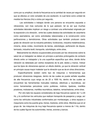como por su amplitud, donde la frecuencia es la cantidad de veces por segundo en
que se efectúa un ciclo completo de una oscilación, lo cual tiene como unidad de
medida los Hercios (Hz) o ciclos por segundo.
Las actividades o trabajos donde una persona se encuentra expuesta a
vibraciones, son mas comunes de lo que parecen, tal es así que muchas
actividades laborales implican un riesgo a contraer una enfermedad originada por
la exposición a la vibración, entre las cuales destaca las actividades de carpintería
como aserraderos, así como actividades relacionadas a la construcción como
perforaciones y demoliciones. Otras actividades que también producen cierto
grado de vibración son la industria petrolera, fundiciones, industria metalmecánica,
minería, obras civiles, movimiento de tierras, odontología, perforación de diques,
tamizado, industria textil, transporte, odontología, entre otras.
Básicamente los efectos ocupacionales provocado por las vibraciones sobre la
salud de un trabajador se deben en principio a períodos prolongados de contacto
directo entre un trabajador y la una superficie específica que vibra, donde dicha
vibración es detectada por ciertos receptores de la piel, dedos y manos. Indicar
que los tipos de vibraciones ejercen un efecto distinto, ya que la vibración vertical
en principio causa mayor malestar que la vibración que se da en otras direcciones.
Específicamente existen cierto tipo de máquinas o herramientas que
producen vibraciones riesgosas, dentro de las cuales se puede señalar aquellas
de alta frecuencia cuyo rango es de 20 a 1000 Hz, dentro de las cuales se
encuentran las herramientas manuales rotativas, eléctricas y neumáticas, así
como herramientas percutoras como pulidoras, molinos, lijadoras, martillos
picadores, motosierras, martillos neumáticos, taladros, remachadoras, entre otras.
Por otro lado los equipos considerados de baja frecuencia operan de 1 a 20
Hz, y lo conforman los vehículos que realizan transporte de pasajeros y carga, así
como los vehículos industriales conformados por montacargas, y otros equipos o
maquinaria como los puente grúa, trenes, tractores, entre otros. Mientras que en el
grupo de las máquinas de muy baja frecuencia operan a menos de 1 Hz, dentro
de los cuales figuran los automóviles, trenes, aviones y barcos.
 