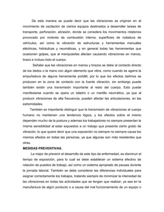 De esta manera se puede decir que las vibraciones se originan en el
movimiento de oscilación de ciertos equipos destinados a desarrollar tareas de
transporte, perforación, abrasión, donde se considera los movimientos rotatorios
provocado por motores de combustión interna, superficies de rodadura de
vehículos, así como la vibración de estructuras y herramientas manuales
eléctricas, hidráulicas y neumáticas, y en general todas las herramientas que
ocasionen golpes, que al manipularlas afectan causando vibraciones en manos,
brazo e incluso todo el cuerpo.
Señalar que las vibraciones en manos y brazos se debe al contacto directo
de los dedos o la mano con algún elemento que vibra, como cuando se agarra la
empuñadura de alguna herramienta portátil, por lo que los efectos dañinos se
producen en la zona de contacto con la fuente vibración, sin embargo puede
también existir una transmisión importante al resto del cuerpo. Esto puede
manifestarse cuando se opera un taladro o un martillo neumático, ya que al
producir vibraciones de alta frecuencia, pueden afectar las articulaciones, en las
extremidades.
También es importante distinguir que la transmisión de vibraciones al cuerpo
humano no mantienen una tendencia lógica, y los efectos sobre el mismo
dependen mucho de la postura y ademas los trabajadores no siempre presentan la
misma sensibilidad al estar expuestos a un trabajo que presenta cierto grado de
vibración, lo que quiere decir que una exposición no siempre no siempre causa los
mismos efectos en todas las personas, ya que algunas son más resistentes que
otras.
MEDIDAS PREVENTIVAS.
La mejor de prevenir el desarrollo de este tipo de enfermedad, es disminuir el
tiempo de exposición, para lo cual se debe establecer un sistema efectivo de
rotación de puestos de trabajo, así como un sistema apropiado de pausas durante
la jornada laboral. También se debe considerar las diferencias individuales para
asignar correctamente los trabajos, tratando siempre de minimizar la intensidad de
las vibraciones en todas las actividades que se tengan que realizar, ya sea en la
manufactura de algún producto o a causa del mal funcionamiento de un equipo o
 