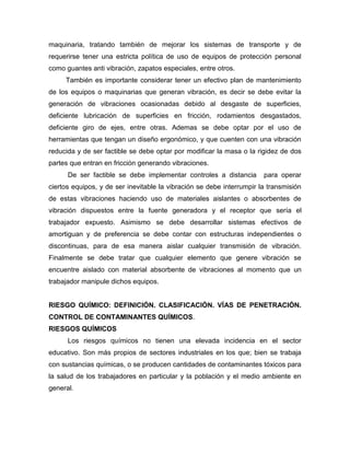 maquinaria, tratando también de mejorar los sistemas de transporte y de
requerirse tener una estricta política de uso de equipos de protección personal
como guantes anti vibración, zapatos especiales, entre otros.
También es importante considerar tener un efectivo plan de mantenimiento
de los equipos o maquinarias que generan vibración, es decir se debe evitar la
generación de vibraciones ocasionadas debido al desgaste de superficies,
deficiente lubricación de superficies en fricción, rodamientos desgastados,
deficiente giro de ejes, entre otras. Ademas se debe optar por el uso de
herramientas que tengan un diseño ergonómico, y que cuenten con una vibración
reducida y de ser factible se debe optar por modificar la masa o la rigidez de dos
partes que entran en fricción generando vibraciones.
De ser factible se debe implementar controles a distancia para operar
ciertos equipos, y de ser inevitable la vibración se debe interrumpir la transmisión
de estas vibraciones haciendo uso de materiales aislantes o absorbentes de
vibración dispuestos entre la fuente generadora y el receptor que sería el
trabajador expuesto. Asimismo se debe desarrollar sistemas efectivos de
amortiguan y de preferencia se debe contar con estructuras independientes o
discontinuas, para de esa manera aislar cualquier transmisión de vibración.
Finalmente se debe tratar que cualquier elemento que genere vibración se
encuentre aislado con material absorbente de vibraciones al momento que un
trabajador manipule dichos equipos.
RIESGO QUÍMICO: DEFINICIÓN. CLASIFICACIÓN. VÍAS DE PENETRACIÓN.
CONTROL DE CONTAMINANTES QUÍMICOS.
RIESGOS QUÍMICOS
Los riesgos químicos no tienen una elevada incidencia en el sector
educativo. Son más propios de sectores industriales en los que; bien se trabaja
con sustancias químicas, o se producen cantidades de contaminantes tóxicos para
la salud de los trabajadores en particular y la población y el medio ambiente en
general.
 