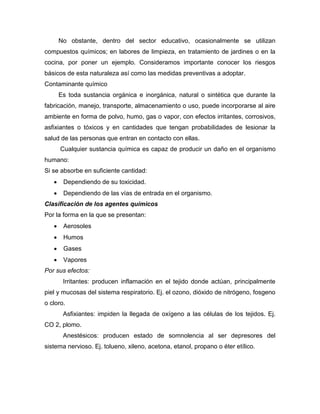 No obstante, dentro del sector educativo, ocasionalmente se utilizan
compuestos químicos; en labores de limpieza, en tratamiento de jardines o en la
cocina, por poner un ejemplo. Consideramos importante conocer los riesgos
básicos de esta naturaleza así como las medidas preventivas a adoptar.
Contaminante químico
Es toda sustancia orgánica e inorgánica, natural o sintética que durante la
fabricación, manejo, transporte, almacenamiento o uso, puede incorporarse al aire
ambiente en forma de polvo, humo, gas o vapor, con efectos irritantes, corrosivos,
asfixiantes o tóxicos y en cantidades que tengan probabilidades de lesionar la
salud de las personas que entran en contacto con ellas.
Cualquier sustancia química es capaz de producir un daño en el organismo
humano:
Si se absorbe en suficiente cantidad:
 Dependiendo de su toxicidad.
 Dependiendo de las vías de entrada en el organismo.
Clasificación de los agentes químicos
Por la forma en la que se presentan:
 Aerosoles
 Humos
 Gases
 Vapores
Por sus efectos:
Irritantes: producen inflamación en el tejido donde actúan, principalmente
piel y mucosas del sistema respiratorio. Ej. el ozono, dióxido de nitrógeno, fosgeno
o cloro.
Asfixiantes: impiden la llegada de oxígeno a las células de los tejidos. Ej.
CO 2, plomo.
Anestésicos: producen estado de somnolencia al ser depresores del
sistema nervioso. Ej. tolueno, xileno, acetona, etanol, propano o éter etílico.
 