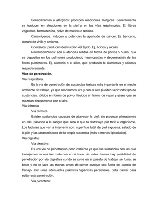 Sensibilizantes o alérgicos: producen reacciones alérgicas. Generalmente
se traducen en afecciones en la piel o en las vías respiratorias. Ej. fibras
vegetales, formaldehído, polvo de madera o resinas.
Cancerígenos: inducen o potencian la aparición de cáncer. Ej. benceno,
cloruro de vinilo y amianto.
Corrosivos: producen destrucción del tejido. Ej. ácidos y álcalis.
Neumoconióticos: son sustancias sólidas en forma de polvos o humo, que
se depositan en los pulmones produciendo neumopatías y degeneración de las
fibras pulmonares. Ej. aluminio o el sílice, que producen la aluminosis y silicosis
respectivamente.
Vías de penetración.
Vía respiratoria.
Es la vía de penetración de sustancias tóxicas más importante en el medio
ambiente de trabajo, ya que respiramos aire y con el aire pueden venir todo tipo de
sustancias: sólidos en forma de polvo, líquidos en forma de vapor y gases que se
mezclan directamente con el aire.
Vía dérmica.
Vía dérmica.
Existen sustancias capaces de atravesar la piel, sin provocar alteraciones
en ella, pasando a la sangre que será la que la distribuye por todo el organismo.
Los factores que van a intervenir son: superficie total de piel expuesta, estado de
la piel y las características de la propia sustancia (más o menos liposoluble).
Vía digestiva.
Vía dixestiva
Es una vía de penetración poco corriente ya que las sustancias con las que
trabajamos no nos las metemos en la boca, de todas formas hay posibilidad de
penetración por vía digestiva cundo se come en el puesto de trabajo, se fuma, se
bebe y no se lava las manos antes de comer aunque sea fuera del puesto de
trabajo. Con unas adecuadas prácticas higiénicas personales, debe bastar para
evitar esta penetración.
Via parenteral:
 