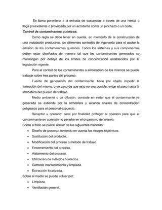 Se llama parenteral a la entrada de sustancias a través de una herida o
llaga preexistente o provocada por un accidente como un pinchazo o un corte.
Control de contaminantes químicos.
Como regla se debe tener en cuenta, en momento de la construcción de
una instalación productiva, los diferentes controles de ingeniería para el acotar la
emisión de los contaminantes químicos. Todos los sistemas y sus componentes
deben estar diseñados de manera tal que los contaminantes generados se
mantengan por debajo de los límites de concentración establecidos por la
legislación vigente.
Para el control de los contaminantes o eliminación de los mismos se puede
trabajar sobre tres partes del proceso:
Fuente de generación del contaminante: tiene por objeto impedir la
formación del mismo, o en caso de que esto no sea posible, evitar el paso hacia la
atmósfera del puesto de trabajo.
Medio ambiente o de difusión: consiste en evitar que el contaminante ya
generado se extienda por la atmósfera y alcance niveles de concentración
peligrosos para el personal expuesto.
Receptor u operario: tiene por finalidad proteger al operario para que el
contaminante en cuestión no penetre en el organismo del mismo.
Sobre el foco se puede actuar de las siguientes maneras:
 Diseño de proceso, teniendo en cuenta los riesgos higiénicos.
 Sustitución del producto.
 Modificación del proceso o método de trabajo.
 Encerramiento del proceso.
 Aislamiento del proceso.
 Utilización de métodos húmedos.
 Correcto mantenimiento y limpieza.
 Extracción localizada.
Sobre el medio se puede actuar por:
 Limpieza.
 Ventilación general.
 