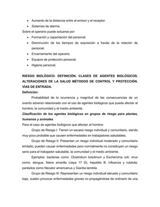 Aumento de la distancia entre el emisor y el receptor.
 Sistemas de alarma.
Sobre el operario puede actuarse por:
 Formación y capacitación del personal.
 Disminución de los tiempos de exposición a través de la rotación de
personal.
 Encerramiento del operario.
 Equipos de protección personal.
 Higiene personal.
RIESGO BIOLÓGICO: DEFINICIÓN. CLASES DE AGENTES BIOLÓGICOS.
ALTERACIONES DE LA SALUD MÉTODOS DE CONTROL Y PROTECCIÓN.
VÍAS DE ENTRADA.
Definición:
Probabilidad de la ocurrencia y magnitud de las consecuencias de un
evento adverso relacionado con el uso de agentes biológicos que pueda afectar al
hombre, la comunidad y el medio ambiente.
Clasificación de los agentes biológicos en grupos de riesgo para plantas,
humanos y animales
Para el caso de agentes biológicos que afectan al hombre:
Grupo de Riesgo I: Tienen un escaso riesgo individual y comunitario, siendo
muy poco probable que causen enfermedades en trabajadores saludables.
Grupo de Riesgo II: Presentan un riesgo individual moderado y comunitario
limitado; pueden causar enfermedades pero normalmente no constituyen un riesgo
serio para el trabajador saludable, la comunidad y el medio ambiente.
Ejemplos: bacterias como: Clostridium botulinum y Escherichia coli; virus
como: dengue, fiebre amarilla (cepa 17 D), hepatitis B, influenza y rubéola;
parásitos como Necator americanus y Giardia lamblia.
Grupo de Riesgo III: Representan un riesgo individual elevado y comunitario
bajo, suelen provocar enfermedades graves no propagándose de ordinario de una
 