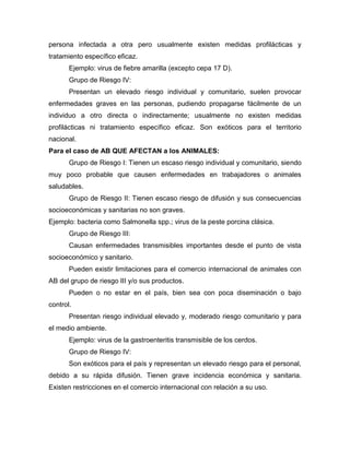 persona infectada a otra pero usualmente existen medidas profilácticas y
tratamiento específico eficaz.
Ejemplo: virus de fiebre amarilla (excepto cepa 17 D).
Grupo de Riesgo IV:
Presentan un elevado riesgo individual y comunitario, suelen provocar
enfermedades graves en las personas, pudiendo propagarse fácilmente de un
individuo a otro directa o indirectamente; usualmente no existen medidas
profilácticas ni tratamiento específico eficaz. Son exóticos para el territorio
nacional.
Para el caso de AB QUE AFECTAN a los ANIMALES:
Grupo de Riesgo I: Tienen un escaso riesgo individual y comunitario, siendo
muy poco probable que causen enfermedades en trabajadores o animales
saludables.
Grupo de Riesgo II: Tienen escaso riesgo de difusión y sus consecuencias
socioeconómicas y sanitarias no son graves.
Ejemplo: bacteria como Salmonella spp.; virus de la peste porcina clásica.
Grupo de Riesgo III:
Causan enfermedades transmisibles importantes desde el punto de vista
socioeconómico y sanitario.
Pueden existir limitaciones para el comercio internacional de animales con
AB del grupo de riesgo III y/o sus productos.
Pueden o no estar en el país, bien sea con poca diseminación o bajo
control.
Presentan riesgo individual elevado y, moderado riesgo comunitario y para
el medio ambiente.
Ejemplo: virus de la gastroenteritis transmisible de los cerdos.
Grupo de Riesgo IV:
Son exóticos para el país y representan un elevado riesgo para el personal,
debido a su rápida difusión. Tienen grave incidencia económica y sanitaria.
Existen restricciones en el comercio internacional con relación a su uso.
 