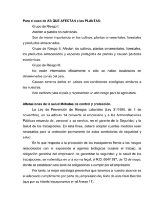 Para el caso de AB QUE AFECTAN a las PLANTAS:
Grupo de Riesgo I:
Afectan a plantas no cultivadas.
Son de menor importancia en los cultivos, plantas ornamentales, forestales
y productos almacenados.
Grupo de Riesgo II: Afectan los cultivos, plantas ornamentales, forestales,
los productos almacenados y especies protegidas de plantas y causan pérdidas
económicas.
Grupo de Riesgo III:
No están informados oficialmente o sólo se hallan localizados en
determinadas zonas del país.
Causan severos daños en países con condiciones ecológicas similares a
las nuestras.
Son exóticos para el país y representan un alto riesgo para la agricultura.
Alteraciones de la salud Métodos de control y protección.
La Ley de Prevención de Riesgos Laborales (Ley 31/1995, de 8 de
noviembre), en su artículo 14 convierte al empresario y a las Administraciones
Públicas respecto de¡ personal a su servicio, en el garante de la Seguridad y la
Salud de los trabajadores. En esta línea, deberá adoptar cuantas medidas sean
necesarias para la protección permanente de estas condiciones de seguridad y
salud.
En lo que respecta a la protección de los trabajadores frente a los riesgos
relacionados con la exposición a agentes biológicos durante el trabajo, la
obligación genérica del empresario de garantizar la seguridad y la salud de los
trabajadores, se materializa en una norma legal, el R.D. 664/1997, de 12 de mayo,
donde se establecen una serie de obligaciones a cumplir por el empresario.
Por tanto, la mejor estrategia preventiva que tenemos a nuestro alcance es
el adecuado cumplimiento por parte de¡ empresario de¡ texto de este Real Decreto
(que por su interés incorporamos en el Anexo 11).
 