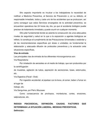 0tro aspecto importante es inculcar a los trabajadores la necesidad de
notificar a Medicina Preventiva, al Servicio de Prevención o, en su defecto, al
responsable inmediato, todos y cada uno de los accidentes que se produzcan, así
como conseguir que estos Servicios encargados de la actividad preventiva, se
encuentren operativos las 24 horas de¡ día, ya que el accidente biológico puede
precisar de tratamiento inmediato y puede ocurrir en cualquier momento.
Otro pilar fundamental donde se asienta la consecución de unos adecuados
niveles de seguridad y salud en lo que a la exposición a agentes biológicos se
refiere, lo constituye el cumplimiento de las Precauciones Universales o estándar y
de las recomendaciones específicas por áreas o unidades; es fundamental la
elaboración y adecuada difusión de protocolos preventivos y la actuación ante
situaciones específicas.
Vías de entrada.
Las principales vías de entrada de los diferentes microorganismos son:
Vía Respiratoria:
Por inhalación de aerosoles en el medio de trabajo, que son producidos por
la centrifugación
de muestras, agitación de tubos, aspiración de secreciones, toses, estornudos,
etc.
Vía Digestiva (Fecal - Oral):
Por ingestión accidental, al pipetear con la boca, al comer, beber o fumar en
el lugar de
trabajo, etc.
Vía Sanguínea, por Piel o Mucosas:
Como consecuencia de pinchazos, mordeduras, cortes, erosiones,
salpicaduras, etc.
RIESGO PSICOSOCIAL. DEFINICIÓN. CAUSAS. FACTORES QUE
DETERMINAN LA SITUACIÓN LABORAL. MEDIDAS PREVENTIVAS.
Definición:
 