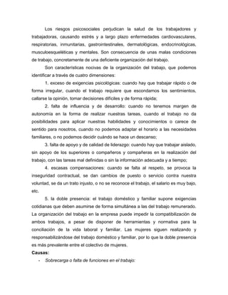 Los riesgos psicosociales perjudican la salud de los trabajadores y
trabajadoras, causando estrés y a largo plazo enfermedades cardiovasculares,
respiratorias, inmunitarias, gastrointestinales, dermatológicas, endocrinológicas,
musculoesqueléticas y mentales. Son consecuencia de unas malas condiciones
de trabajo, concretamente de una deficiente organización del trabajo.
Son características nocivas de la organización del trabajo, que podemos
identificar a través de cuatro dimensiones:
1. exceso de exigencias psicológicas: cuando hay que trabajar rápido o de
forma irregular, cuando el trabajo requiere que escondamos los sentimientos,
callarse la opinión, tomar decisiones difíciles y de forma rápida;
2. falta de influencia y de desarrollo: cuando no tenemos margen de
autonomía en la forma de realizar nuestras tareas, cuando el trabajo no da
posibilidades para aplicar nuestras habilidades y conocimientos o carece de
sentido para nosotros, cuando no podemos adaptar el horario a las necesidades
familiares, o no podemos decidir cuándo se hace un descanso;
3. falta de apoyo y de calidad de liderazgo: cuando hay que trabajar aislado,
sin apoyo de los superiores o compañeros y compañeras en la realización del
trabajo, con las tareas mal definidas o sin la información adecuada y a tiempo;
4. escasas compensaciones: cuando se falta al respeto, se provoca la
inseguridad contractual, se dan cambios de puesto o servicio contra nuestra
voluntad, se da un trato injusto, o no se reconoce el trabajo, el salario es muy bajo,
etc.
5. la doble presencia: el trabajo doméstico y familiar supone exigencias
cotidianas que deben asumirse de forma simultánea a las del trabajo remunerado.
La organización del trabajo en la empresa puede impedir la compatibilización de
ambos trabajos, a pesar de disponer de herramientas y normativa para la
conciliación de la vida laboral y familiar. Las mujeres siguen realizando y
responsabilizándose del trabajo doméstico y familiar, por lo que la doble presencia
es más prevalente entre el colectivo de mujeres.
Causas:
- Sobrecarga o falta de funciones en el trabajo:
 