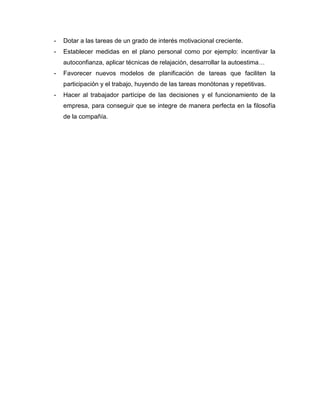 - Dotar a las tareas de un grado de interés motivacional creciente.
- Establecer medidas en el plano personal como por ejemplo: incentivar la
autoconfianza, aplicar técnicas de relajación, desarrollar la autoestima…
- Favorecer nuevos modelos de planificación de tareas que faciliten la
participación y el trabajo, huyendo de las tareas monótonas y repetitivas.
- Hacer al trabajador partícipe de las decisiones y el funcionamiento de la
empresa, para conseguir que se integre de manera perfecta en la filosofía
de la compañía.
 