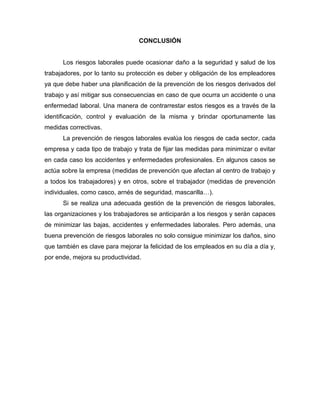 CONCLUSIÓN
Los riesgos laborales puede ocasionar daño a la seguridad y salud de los
trabajadores, por lo tanto su protección es deber y obligación de los empleadores
ya que debe haber una planificación de la prevención de los riesgos derivados del
trabajo y así mitigar sus consecuencias en caso de que ocurra un accidente o una
enfermedad laboral. Una manera de contrarrestar estos riesgos es a través de la
identificación, control y evaluación de la misma y brindar oportunamente las
medidas correctivas.
La prevención de riesgos laborales evalúa los riesgos de cada sector, cada
empresa y cada tipo de trabajo y trata de fijar las medidas para minimizar o evitar
en cada caso los accidentes y enfermedades profesionales. En algunos casos se
actúa sobre la empresa (medidas de prevención que afectan al centro de trabajo y
a todos los trabajadores) y en otros, sobre el trabajador (medidas de prevención
individuales, como casco, arnés de seguridad, mascarilla…).
Si se realiza una adecuada gestión de la prevención de riesgos laborales,
las organizaciones y los trabajadores se anticiparán a los riesgos y serán capaces
de minimizar las bajas, accidentes y enfermedades laborales. Pero además, una
buena prevención de riesgos laborales no solo consigue minimizar los daños, sino
que también es clave para mejorar la felicidad de los empleados en su día a día y,
por ende, mejora su productividad.
 