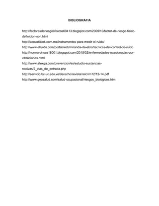 BIBLIOGRAFIA
http://factoresderiesgosfisicos69413.blogspot.com/2009/10/factor-de-riesgo-fisico-
definicion-son.html
http://acoustiblok.com.mx/instrumentos-para-medir-el-ruido/
http://www.elruido.com/portal/web/miranda-de-ebro/tecnicas-del-control-de-ruido
http://norma-ohsas18001.blogspot.com/2015/02/enfermedades-ocasionadas-por-
vibraciones.html
http://www.atexga.com/prevencion/es/estudio-sustancias-
nocivas/2_vias_de_entrada.php
http://servicio.bc.uc.edu.ve/derecho/revista/relcrim12/12-14.pdf
http://www.geosalud.com/salud-ocupacional/riesgos_biologicos.htm
 
