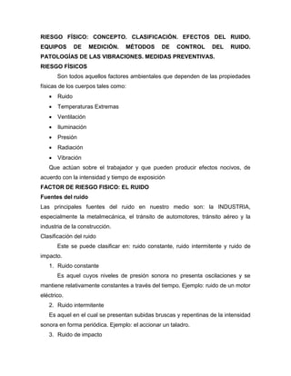 RIESGO FÍSICO: CONCEPTO. CLASIFICACIÓN. EFECTOS DEL RUIDO.
EQUIPOS DE MEDICIÓN. MÉTODOS DE CONTROL DEL RUIDO.
PATOLOGÍAS DE LAS VIBRACIONES. MEDIDAS PREVENTIVAS.
RIESGO FÍSICOS
Son todos aquellos factores ambientales que dependen de las propiedades
físicas de los cuerpos tales como:
 Ruido
 Temperaturas Extremas
 Ventilación
 Iluminación
 Presión
 Radiación
 Vibración
Que actúan sobre el trabajador y que pueden producir efectos nocivos, de
acuerdo con la intensidad y tiempo de exposición
FACTOR DE RIESGO FISICO: EL RUIDO
Fuentes del ruido
Las principales fuentes del ruido en nuestro medio son: la INDUSTRIA,
especialmente la metalmecánica, el tránsito de automotores, tránsito aéreo y la
industria de la construcción.
Clasificación del ruido
Este se puede clasificar en: ruido constante, ruido intermitente y ruido de
impacto.
1. Ruido constante
Es aquel cuyos niveles de presión sonora no presenta oscilaciones y se
mantiene relativamente constantes a través del tiempo. Ejemplo: ruido de un motor
eléctrico.
2. Ruido intermitente
Es aquel en el cual se presentan subidas bruscas y repentinas de la intensidad
sonora en forma periódica. Ejemplo: el accionar un taladro.
3. Ruido de impacto
 