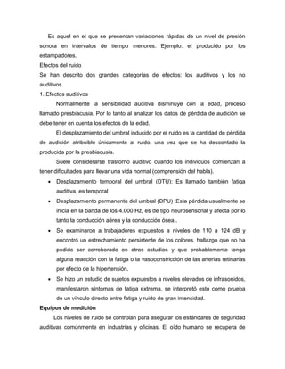 Es aquel en el que se presentan variaciones rápidas de un nivel de presión
sonora en intervalos de tiempo menores. Ejemplo: el producido por los
estampadores.
Efectos del ruido
Se han descrito dos grandes categorías de efectos: los auditivos y los no
auditivos.
1. Efectos auditivos
Normalmente la sensibilidad auditiva disminuye con la edad, proceso
llamado presbiacusia. Por lo tanto al analizar los datos de pérdida de audición se
debe tener en cuenta los efectos de la edad.
El desplazamiento del umbral inducido por el ruido es la cantidad de pérdida
de audición atribuible únicamente al ruido, una vez que se ha descontado la
producida por la presbiacusia.
Suele considerarse trastorno auditivo cuando los individuos comienzan a
tener dificultades para llevar una vida normal (comprensión del habla).
 Desplazamiento temporal del umbral (DTU): Es llamado también fatiga
auditiva, es temporal
 Desplazamiento permanente del umbral (DPU) :Esta pérdida usualmente se
inicia en la banda de los 4.000 Hz, es de tipo neurosensorial y afecta por lo
tanto la conducción aérea y la conducción ósea .
 Se examinaron a trabajadores expuestos a niveles de 110 a 124 dB y
encontró un estrechamiento persistente de los colores, hallazgo que no ha
podido ser corroborado en otros estudios y que probablemente tenga
alguna reacción con la fatiga o la vasoconstricción de las arterias retinarias
por efecto de la hipertensión.
 Se hizo un estudio de sujetos expuestos a niveles elevados de infrasonidos,
manifestaron síntomas de fatiga extrema, se interpretó esto como prueba
de un vínculo directo entre fatiga y ruido de gran intensidad.
Equipos de medición
Los niveles de ruido se controlan para asegurar los estándares de seguridad
auditivas comúnmente en industrias y oficinas. El oído humano se recupera de
 