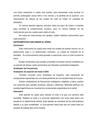 una breve exposición a ruidos más fuertes, pero demasiado ruido durante un
período prolongado causa daño a los nervios y la pérdida de la audición. Los
instrumentos de cálculo de los niveles de ruido se miden en unidades de
decibelios.
Ya hemos descrito algunos artículos sobre los tipos de ruidos e Inventos
para combatir la contaminación acústica, pero no hemos hablado de los
instrumentos que son usados para medir el ruido.
No todos los instrumentos son iguales, existen distintos instrumentos para
cada situación.
INSTRUMENTOS PARA MEDIR EL RUIDO
Sonómetro
Este instrumento es usado para medir los niveles de presión sonora, en un
determinado lugar y un determinado momento., su unidad de medición es el
decibelio. Su funcionamiento está pensado a reaccionar como un oído humano lo
haría.
Existen sonómetros que pueden promediar la presión sonora cuadrática en
un periodo de tiempo, estos sonómetros son llamados sonómetros-integrador.
Analizador de Frecuencias
Analizador de espectro de hasta 3-GHz
También conocido como Analizador de Espectro, este representa los
componentes espectrales de una señal partiendo de una transformada de Fourier.
Existen analizadores de frecuencias analógicos y digitales y estos cuentan
con sensores para señales acústicas, ópticas o eléctricas. Mediante gráficas con
escalas logarítmicas se muestran los componentes espectrales de la señal.
Dosímetro
Este aparato es usado para calcular el ruido a la que una persona está
sometida. Registra el ruido y lo acumula registrando una suma total sobre una
escala en un determinado tiempo. Este aparato se considera de los más prácticos
debido a su gran portabilidad lo cual permite medir todo tipo de ruidos tanto en
puestos de trabajo fijos como móviles.
 