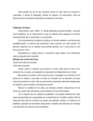 Este aparato es útil en las industrias donde el ruido varía en duración e
intensidad, y donde el trabajador cambia de lugares. El instrumento mide las
fluctuaciones en la presión atmosférica causada por el sonido.
Calibrador Acústico
Instrumentos para Medir el Ruido-calibrador-acusticoTambién conocido
como pistófono, es un instrumento el cual es utilizado para asegurar el correcto
funcionamiento de un sonómetro o un dosímetro.
Su funcionamiento consiste en producir un sonido estable a una frecuencia
predeterminada. La lectura del sonómetro hace coincidir con este sonido. En
general, disponen de un selector que permite generar uno o mas tonos a una
frecuencia de 1 kHz.
Representa un medio preciso y económico para realizar una verificación
antes y después de la medición.
Métodos de control del ruido.
Control del ruido en la fuente:
Para esto se puede:
Actuar sobre la vibración que produce el ruido. Este sería el caso de la
vibración de un cuerpo, por ejemplo la maquinaria de refrigeración de un local.
Esta puede no producir ruido como tal, pero sí propagar una vibración por la
pared de un edificio y que ésta, al entrar en contacto con un elemento de poca
masa de convierta en ruido. Esto se solucionaría colocando elementos dispersores
de vibración como muelles o bancadas de inercia.
Reducir la amplitud de la onda, por ejemplo creando maquinarias en los
trenes que sean más silenciosas y que reduzcan el roce entre piezas.
En la mayoría de los núcleos de población, el principal problema de ruido
viene representado por el generado por el producido por el tráfico rodado. Para la
reducción del ruido en el mismo se puede, por ejemplo, realizar un cambio en el
asfaltado, pasando de pavimento adoquinado a asfalto sonorreductor se consigue
una reducción del ruido de varios decibelios.
 