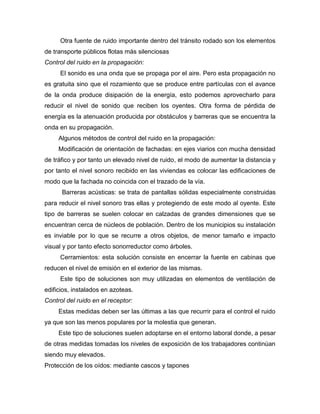 Otra fuente de ruido importante dentro del tránsito rodado son los elementos
de transporte públicos flotas más silenciosas
Control del ruido en la propagación:
El sonido es una onda que se propaga por el aire. Pero esta propagación no
es gratuita sino que el rozamiento que se produce entre partículas con el avance
de la onda produce disipación de la energía, esto podemos aprovecharlo para
reducir el nivel de sonido que reciben los oyentes. Otra forma de pérdida de
energía es la atenuación producida por obstáculos y barreras que se encuentra la
onda en su propagación.
Algunos métodos de control del ruido en la propagación:
Modificación de orientación de fachadas: en ejes viarios con mucha densidad
de tráfico y por tanto un elevado nivel de ruido, el modo de aumentar la distancia y
por tanto el nivel sonoro recibido en las viviendas es colocar las edificaciones de
modo que la fachada no coincida con el trazado de la vía.
Barreras acústicas: se trata de pantallas sólidas especialmente construidas
para reducir el nivel sonoro tras ellas y protegiendo de este modo al oyente. Este
tipo de barreras se suelen colocar en calzadas de grandes dimensiones que se
encuentran cerca de núcleos de población. Dentro de los municipios su instalación
es inviable por lo que se recurre a otros objetos, de menor tamaño e impacto
visual y por tanto efecto sonorreductor como árboles.
Cerramientos: esta solución consiste en encerrar la fuente en cabinas que
reducen el nivel de emisión en el exterior de las mismas.
Este tipo de soluciones son muy utilizadas en elementos de ventilación de
edificios, instalados en azoteas.
Control del ruido en el receptor:
Estas medidas deben ser las últimas a las que recurrir para el control el ruido
ya que son las menos populares por la molestia que generan.
Este tipo de soluciones suelen adoptarse en el entorno laboral donde, a pesar
de otras medidas tomadas los niveles de exposición de los trabajadores continúan
siendo muy elevados.
Protección de los oídos: mediante cascos y tapones
 