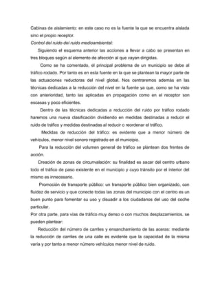Cabinas de aislamiento: en este caso no es la fuente la que se encuentra aislada
sino el propio receptor.
Control del ruido del ruido medioambiental:
Siguiendo el esquema anterior las acciones a llevar a cabo se presentan en
tres bloques según al elemento de afección al que vayan dirigidas.
Como se ha comentado, el principal problema de un municipio se debe al
tráfico rodado. Por tanto es en esta fuente en la que se plantean la mayor parte de
las actuaciones reductoras del nivel global. Nos centraremos además en las
técnicas dedicadas a la reducción del nivel en la fuente ya que, como se ha visto
con anterioridad, tanto las aplicadas en propagación como en el receptor son
escasas y poco eficientes.
Dentro de las técnicas dedicadas a reducción del ruido por tráfico rodado
haremos una nueva clasificación dividiendo en medidas destinadas a reducir el
ruido de tráfico y medidas destinadas al reducir o reordenar el tráfico.
Medidas de reducción del tráfico: es evidente que a menor número de
vehículos, menor nivel sonoro registrado en el municipio.
Para la reducción del volumen general de tráfico se plantean dos frentes de
acción.
Creación de zonas de circunvalación: su finalidad es sacar del centro urbano
todo el tráfico de paso existente en el municipio y cuyo tránsito por el interior del
mismo es innecesario.
Promoción de transporte público: un transporte público bien organizado, con
fluidez de servicio y que conecte todas las zonas del municipio con el centro es un
buen punto para fomentar su uso y disuadir a los ciudadanos del uso del coche
particular.
Por otra parte, para vías de tráfico muy denso o con muchos desplazamientos, se
pueden plantear:
Reducción del número de carriles y ensanchamiento de las aceras: mediante
la reducción de carriles de una calle es evidente que la capacidad de la misma
varía y por tanto a menor número vehículos menor nivel de ruido.
 