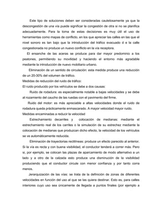 Este tipo de soluciones deben ser consideradas cautelosamente ya que la
descongestión de una vía puede significar la congestión de otra si no se planifica
adecuadamente. Para la toma de estas decisiones es muy útil el uso de
herramientas como mapas de conflicto, en los que apreciar las calles en las que el
nivel sonoro es tan bajo que la introducción del tráfico evacuado d e la calle
congestionada no produce un nuevo conflicto en la vía receptora.
El ensanche de las aceras se produce para dar mayor predominio a los
peatones, permitiendo su movilidad y haciendo el entorno más agradable
mediante la introducción de nuevo mobiliario urbano.
Eliminación de un sentido de circulación: esta medida produce una reducción
de un 20-30% del volumen de tráfico.
Medidas de reducción del ruido de tráfico:
El ruido producido por los vehículos se debe a dos causas:
Ruido de rodadura: es especialmente notable a bajas velocidades y se debe
al rozamiento del caucho de las ruedas con el pavimento del firme.
Ruido del motor: es más apreciable a altas velocidades donde el ruido de
rodadura queda prácticamente enmascarado. A mayor velocidad mayor ruido.
Medidas encaminadas a reducir la velocidad
Estrechamiento decarriles y colocación de medianas: mediante el
estrechamiento real de los carriles o la simulación de su estrechez mediante la
colocación de medianas que produzcan dicho efecto, la velocidad de los vehículos
se ve automáticamente reducida.
Eliminación de trayectorias rectilíneas: produce un efecto parecido al anterior.
Si la vía es recta y con buena visibilidad, el conductor tenderá a correr más. Pero
si, por ejemplo, se colocan las plazas de aparcamiento de modo alternativo a un
lado y a otro de la calzada esto produce una disminución de la visibilidad
produciendo que el conductor circule con menor confianza y por tanto corra
menos.
Jerarquización de las vías: se trata de la definición de zonas de diferentes
velocidades en función del uso al que se las quiera destinar. Esto es, para calles
interiores cuyo uso sea únicamente de llegada a puntos finales (por ejemplo a
 