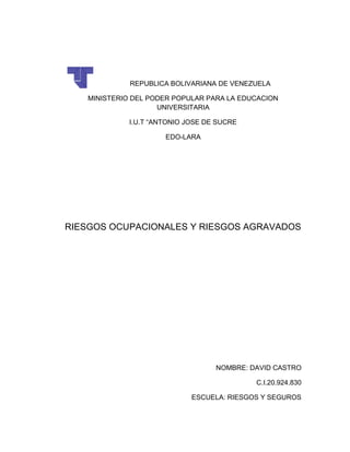 REPUBLICA BOLIVARIANA DE VENEZUELA
MINISTERIO DEL PODER POPULAR PARA LA EDUCACION
UNIVERSITARIA
I.U.T “ANTONIO JOSE DE SUCRE
EDO-LARA
RIESGOS OCUPACIONALES Y RIESGOS AGRAVADOS
NOMBRE: DAVID CASTRO
C.I.20.924.830
ESCUELA: RIESGOS Y SEGUROS
 