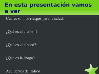 En esta presentación vamos
a ver
    Cuales son los riesgos para la salud.


    ¿Qué es el alcohol?


    ¿Qué es el tabaco?


    ¿Qué es la droga?


    Accidentes de tráfico       
 