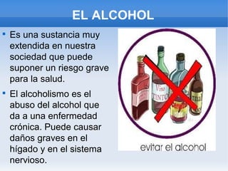 EL ALCOHOL

    Es una sustancia muy
    extendida en nuestra
    sociedad que puede
    suponer un riesgo grave
    para la salud.

    El alcoholismo es el
    abuso del alcohol que
    da a una enfermedad
    crónica. Puede causar
    daños graves en el
    hígado y en el sistema
    nervioso.
 