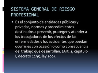 SISTEMA GENERAL DE RIESGO PROFESIONALEs el conjunto de entidades públicas y privadas, normas y procedimientos destinados a prevenir, proteger y atender a los trabajadores de los efectos de las enfermedades y los accidentes que puedan ocurrirles con ocasión o como consecuencia del trabajo que desarrollan. (Art. 1, capitulo I, decreto 1295, ley 100).