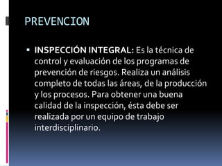 PREVENCIONINSPECCIÓN INTEGRAL: Es la técnica de control y evaluación de los programas de prevención de riesgos. Realiza un análisis completo de todas las áreas, de la producción y los procesos. Para obtener una buena calidad de la inspección, ésta debe ser realizada por un equipo de trabajo interdisciplinario.
