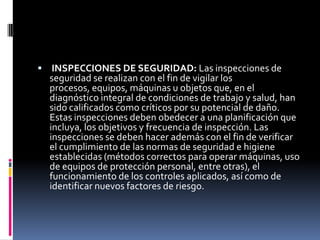  INSPECCIONES DE SEGURIDAD: Las inspecciones de seguridad se realizan con el fin de vigilar los procesos, equipos, máquinas u objetos que, en el diagnóstico integral de condiciones de trabajo y salud, han sido calificados como críticos por su potencial de daño. Estas inspecciones deben obedecer a una planificación que incluya, los objetivos y frecuencia de inspección. Las inspecciones se deben hacer además con el fin de verificar el cumplimiento de las normas de seguridad e higiene establecidas (métodos correctos para operar máquinas, uso de equipos de protección personal, entre otras), el funcionamiento de los controles aplicados, así como de identificar nuevos factores de riesgo. 