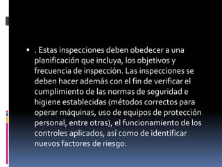 . Estas inspecciones deben obedecer a una planificación que incluya, los objetivos y frecuencia de inspección. Las inspecciones se deben hacer además con el fin de verificar el cumplimiento de las normas de seguridad e higiene establecidas (métodos correctos para operar máquinas, uso de equipos de protección personal, entre otras), el funcionamiento de los controles aplicados, así como de identificar nuevos factores de riesgo. 