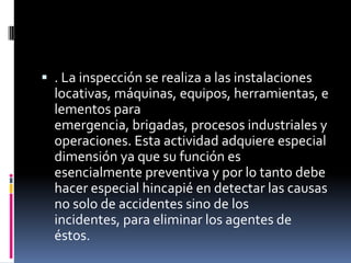 . La inspección se realiza a las instalaciones locativas, máquinas, equipos, herramientas, elementos para emergencia, brigadas, procesos industriales y operaciones. Esta actividad adquiere especial dimensión ya que su función es esencialmente preventiva y por lo tanto debe hacer especial hincapié en detectar las causas no solo de accidentes sino de los incidentes, para eliminar los agentes de éstos.