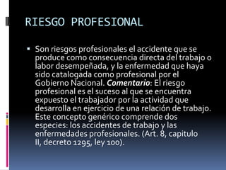 RIESGO PROFESIONALSon riesgos profesionales el accidente que se produce como consecuencia directa del trabajo o labor desempeñada, y la enfermedad que haya sido catalogada como profesional por el Gobierno Nacional. Comentario: El riesgo profesional es el suceso al que se encuentra expuesto el trabajador por la actividad que desarrolla en ejercicio de una relación de trabajo. Este concepto genérico comprende dos especies: los accidentes de trabajo y las enfermedades profesionales. (Art. 8, capitulo II, decreto 1295, ley 100).