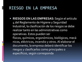 RIESGO EN LA EMPRESARIESGOS EN LAS EMPRESAS: Según el artículo 4 del Reglamento de Higiene y Seguridad Industrial, la clasificación de los riesgos se debe realizar tanto en las administrativas como operativas. Estos pueden ser físicos, químicos, ergonómicos, biológicos, mecánicos, eléctricos, incendio y otros. Al elaborar el documento, la empresa deberá identificar los riesgos y clasificarlos como principales o específicos, según corresponda