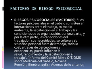 FACTORES DE RIESGO PSICOSOCIALRIESGOS PSICOSOCIALES (FACTORES): "Los factores psicosociales en el trabajo consisten en interacciones entre el trabajo, su medio ambiente, la satisfacción en el trabajo y las condiciones de su organización, por una parte, y por la otra parte, las capacidades del trabajador, sus necesidades, su cultura y su situación personal fuera del trabajo, todo lo cual, a través de percepciones y experiencias, puede influir en la salud, rendimiento y la satisfacción en el trabajo". (Informe del Comité Mixto OIT/OMS sobre Medicina del trabajo, Novena Reunión, Ginebra, 1984). Además de lo anterior,
