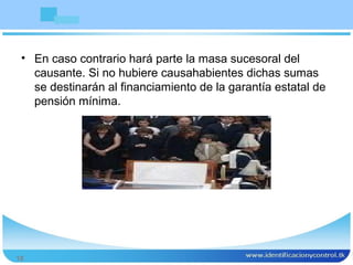 • En caso contrario hará parte la masa sucesoral del
   causante. Si no hubiere causahabientes dichas sumas
   se destinarán al financiamiento de la garantía estatal de
   pensión mínima.




10
 