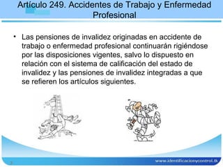 Artículo 249. Accidentes de Trabajo y Enfermedad
                         Profesional

    • Las pensiones de invalidez originadas en accidente de
      trabajo o enfermedad profesional continuarán rigiéndose
      por las disposiciones vigentes, salvo lo dispuesto en
      relación con el sistema de calificación del estado de
      invalidez y las pensiones de invalidez integradas a que
      se refieren los artículos siguientes.




3
 