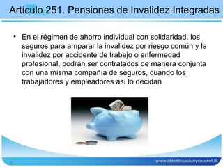 Artículo 251. Pensiones de Invalidez Integradas

    • En el régimen de ahorro individual con solidaridad, los
      seguros para amparar la invalidez por riesgo común y la
      invalidez por accidente de trabajo o enfermedad
      profesional, podrán ser contratados de manera conjunta
      con una misma compañía de seguros, cuando los
      trabajadores y empleadores así lo decidan




5
 