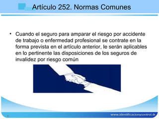 Artículo 252. Normas Comunes


    • Cuando el seguro para amparar el riesgo por accidente
      de trabajo o enfermedad profesional se contrate en la
      forma prevista en el artículo anterior, le serán aplicables
      en lo pertinente las disposiciones de los seguros de
      invalidez por riesgo común




6
 